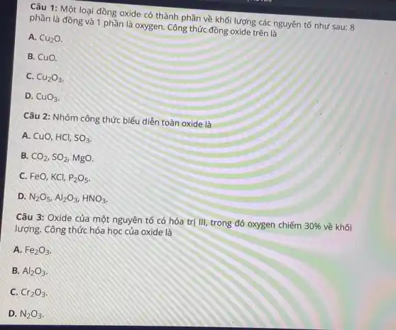 Câu 1: Một loại đồng oxide có thành phần về khối lượng các nguyên tố như sau: 8
phần là đồng và 1 phần là oxygen . Công thức đồng oxide trên là
A. Cu_(2)O
B. CuO.
C. Cu_(2)O_(3)
D. CuO_(3)
Câu 2: Nhóm công thức biểu diễn toàn oxide là
A. CuO, HCl, SO_(3)
B. CO_(2),SO_(2) MgO.
C. FeO, KCl, P_(2)O_(5)
D N_(2)O_(5),Al_(2)O_(3),HNO_(3)
Câu 3: Oxide của một nguyên tố có hóa trị III, trong đó oxygen chiếm
30%  về khối
lượng. Công thức hóa học của oxide là
A. Fe_(2)O_(3)
B. Al_(2)O_(3)
C. Cr_(2)O_(3)
D. N_(2)O_(3)