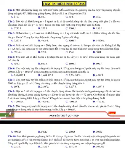 Câu 1: Một vật chịu tác dụng của một lực F không đổi có độ lớn 5 N, phương của lực hợp với phương chuyển
động một góc 60^circ  Biết rằng quãng đường đi được là 6 m. Công của lực F là
A. 11 J.
B. 50 J.
C. 30 J.
D. 15J.
Câu 2: Một vật có khối lượng m=3kg rơi tự do từ độ cao h không vận tốc đầu, trong thời gian 5 s đầu vật
vẫn chưa chạm đất lấy g=10m/s^2 Trọng lực thực hiện một công trong thời gian đó bằng
A. 3750 J.
B. 375 J.
C. 7500 J.
D. 150 J.
Câu 3: Ở thời điểm t_(0)=0 một vật có khối lượng m=8kg rơi tự do từ độ cao h=180m không vận tốc đầu.
lấy g=10m/s^2 Trọng lực thực hiện một công trong 2 giây cuối bằng
A. 7200 J.
B. 4000 J.
C. 8000 J.
D. 14400 J.
Câu 4: Một vật có khối lượng m=200g được ném ngang từ độ cao h. Bỏ qua sức cản của không khí, lấy
g=9,8m/s^2 sau thời gian 4 s vật chưa chạm đất.Trọng lực đã thực hiện một công trong thời gian trên bằng
A. 39,16 J.
B. 9.9 J.
C. 154J.
D. 308J.
Câu 5: Cho một vật có khối lượng 2 kg được thả rơi tự do. Lấy g=10m/s^2 Công của trọng lực trong giây
thứ nǎm là
A. 450 J.
B. 600 J.
C. 1800 J.
D. 900 J.
Câu 6: Cho một máy bay lên thẳng có khối lượng 8.10^3kg sau thời gian 2 phút máy bay lên được độ cao là
2000m. Lấy g=10m/s^2 Công của động cơ khi chuyển động nhanh dần đều là
2,48610^8J
1,644cdot 10^8J
3,234cdot 10^8J
D. 4.10^8J
Câu 7: Cho một máy bay lên thǎng có khối lượng 8.10^3kg sau thời gian 2 phút máy bay lên được độ cao là
2000 m. Lấy g=10m/s^2 Công của động cơ khi chuyển động thẳng đều là
A. 10^8J
B. 2.10^8J
3.10^8J
4.10^8J
Câu 8: Một xe ô tô khối lượng m=2 tấn chuyển động nhanh dần đều trên đường nằm ngang với vận tốc ban
đầu bằng không, đi được quãng đường s=200m thi đạt được vận tốc v=72km/h Cho biết hệ số ma sát giữa
ô tô và mặt đường 0,05. Lấy g=10m/s^2 Công do lực ma sát thực hiện trên quãng đường đó là
A. -200kJ
B. -500kJ.
C. -300kJ
D. -100kJ
Câu 9: Một thang máy có khối lượng m=1 tấn chuyển động nhanh dần đều lên cao với gia tốc 2m/s^2 Công
mà động cơ thang máy đã thực hiện trong 5s đầu. Lấy g=10m/s^2
A. 400 kJ
B. 500kJ
C. 200kJ
D. 300kJ
Câu 10: Một khối gỗ có trọng lượng là P=50N được đầy trượt đều lên trên một mặt phẳng nghiêng nhẫn với
góc nghiêng 25^0 so với phương ngang.Biết khối gỗ di chuyển được một đoạn 1 m trên mặt phẳng nghiêng.
Công mà người đầy thực hiện trên khối gỗ nếu lực tác dụng song song với mặt phẳng ngang là
A. 23,32 J
B. 21,22 J
C. 107,35J
D. 103,53J