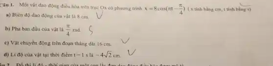 Câu 1. Một vật dao động điều hòa trên trục Ox có phương trình
x=8cos(pi t-(pi )/(4)) ( x tính bằng cm t tính bằng
__
s)
a) Biên độ dao động của vật là 8 cm.
b) Pha ban đầu của vật là (pi )/(4) rad.
c) Vật chuyển động trên đoạn thẳng dài 16 cm.
d) Li độ của vật tại thời điểm t=1s là -4sqrt (2)cm