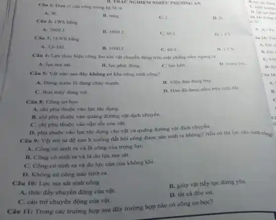 Câu 1: Đơn vị của công trong hệ SI là
A. W.
B. mkg.
C. J.
D. N.
B. TRÁC NGHIỆM NHIÊU PHƯƠNG ÁN
Câu 2: 1Wh bằng
A. 3600 J.
B. 1000J.
C. 60J.
D. ICV
Câu 3: 1kWh bằng
A. 3,6 MJ.
B. 1000J
C. 60J.
D. ICV
Câu 4: Lực thực hiện công âm khi vật chuyển động trên mặt phẳng nằm ngang là
A. lực ma sát.
B. lực phát động.
C. lực kéo.
D. trọng lựC.
Câu 5: Vật nào sau đây không có khả nǎng sinh công?
A. Dòng nước lũ đang chảy mạnh.
B. Viên đạn đang bay.
C. Búa máy đang roi.
D. Hòn đá đang nằm trên mặt đất.
Câu 8: Công cơ học
A. chi phụ thuộc vào lực tác dụng.
B. chi phụ thuộc vào quãng đường vật dịch chuyển.
C. chi phụ thuộc vào vận tốc của vật.
D. phụ thuộc vào lực tác dụng vào vật và quãng đường vật dịch chuyển.
Câu 9: Vật rơi từ độ cao h xuống đất hỏi công được sản sinh ra không? Nếu có thì lực nào sinh công?
A. Công có sinh ra và là công của trọng lựC.
B. Công có sinh ra và là do lực ma sát.
C. Công có sinh ra và do lực cản của không khí.
D. Không có công nào sinh ra.
Câu 10: Lực ma sát sinh công
B. giúp vật tiếp tục đứng yên.
A. thúc đầy chuyển động của vật.
D. tất cả đều sai.
C. cản trở chuyển động của vật.
Câu 11: Trong các trường hợp sau đây trường hợp nào có công cơ học?
B. lực tác dung
C. khối lượng
D. lực tác dun
Câu 14: Công
re là
A. A=Fs.
Câu 15: Trư
A. Khi c
B. Khi
C. Khi
D. KH
Câu 16
A.
B.
C
C
là