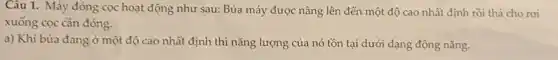 Câu 1. Máy đóng cọc hoạt động như sau: Búa máy được nâng lên đến một độ cao nhất định rồi thả cho rơi
xuống cọc cần đóng.
a) Khi búa đang ở một độ cao nhất định thì nǎng lượng của nó tồn tại dưới dạng động nǎng.