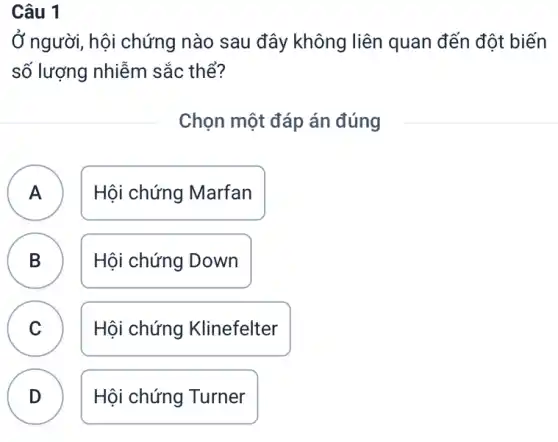 Câu 1
Ở người, hội chứng nào sau đây không liên quan đến đột biến
số lượng nhiễm sắc thể?
Chọn một đáp án đúng
A Hội chứng Marfan A
B D
Hội chứng Down
C v
Hội chứng Klinefelter
D
.
Hội chứng Turner