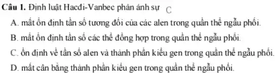 Câu 1. Định luật Hacđi-Vanbec phản ánh sự C
A. mất ổn định tần số tương đôi của thể ngẫu phối.
B. mất ổn định tần số các thể đông hợp trong quân thể ngẫu phối.
C. ổn định về tần số alen và thành phần kiểu gen trong quân thể ngẫu phối.
D. mất cân bằng thành phân kiểu gen trong quần thể ngẫu phối.