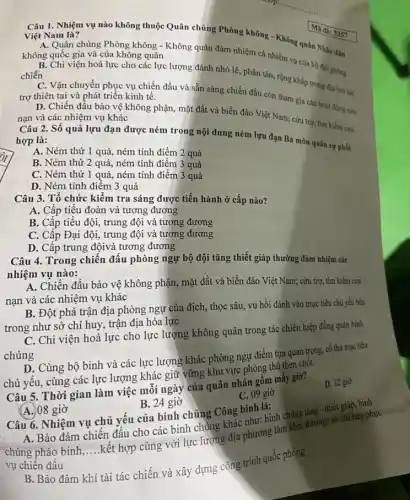 __
Câu 1. Nhiệm vụ nào không thuộc Quân chủng Phòng không - Không quân Nhân dân Việt Nam là?
A. Quân chủng Phòng không - Không quân đảm nhiệm cả nhiệm vụ của bộ đội phòng
không quốc gia và của không quân
B. Chi viện hoả lực cho các lực lượng đánh nhỏ lẻ, phân tán, rộng khắp trong địa bản tác chiến
C. Vận chuyển phục vụ chiến đấu và sẵn sàng chiến đấu còn tham gia các hoạt động cứu trợ thiên tai và phát triển kinh tế.
D. Chiến đấu bảo vệ không phận, mặt đất và biển đảo Việt Nam; cứu trợ, tìm kiếm cứu nạn và các nhiệm vụ khác
Ma de: 3357
Câu 2. Số quả lựu đạn được ném trong nội dung ném lựu đạn Ba môn quân sự phối hợp là:
A. Ném thử 1 quả, ném tính điểm 2 quả
B. Ném thử 2 quả, ném tính điểm 3 quả
C. Ném thừ 1 quả, ném tính điểm 3 quả
D. Ném tính điếm 3 quả
Câu 3. Tổ chức kiểm tra sáng được tiến hành ở cấp nào?
A. Cấp tiểu đoàn và tương đương
B. Cấp tiểu đội,trung đội và tương đương
C. Cấp Đại đội,trung đội và tương đương
D. Cấp trung độivà tương đương
Câu 4. Trong chiến đấu phòng ngự bộ đội tǎng thiết giáp thường đảm nhiệm các
nhiệm vụ nào:
A. Chiến đầu bảo vệ không phận, mặt đất và biển đảo Việt Nam; cứu trợ, tìm kiểm cứu
nạn và các nhiệm vụ khác
B. Đột phá trận địa phòng ngự của địch, thọc sâu, vu hồi đánh vào mục tiêu chủ yếu bên
trong như sở chỉ huy, trận địa hỏa lực
C. Chi viện hoả lực cho lực lượng không quân trong tác chiến hiệp đồng quân binh
chủng
D. Cùng bộ binh và các lực lượng khác phòng ngự điểm tựa quan trọng, cố thủ mục tiêu
chủ yếu, cùng các lực lượng khác giữ vững khu vực phòng thủ then chốt.
A. Bảo đảm chiên đấu cho các binh chủng khác như: bình chủng tǎng - thiết giáp, bệnh
Câu 5. Thời gian làm việc mỗi ngày của quân nhân gồm mấy giờ?
D. 12 gio
C. 09 giờ
A. 08 giờ
B. 24 giờ
Câu 6. Nhiệm vụ chủ yếu của binh chùng Công binh là:
chủng pháo binh, __
kết hợp cùng với lực lượng địa phương làm kho, đường, sở chỉ huy phục
vụ chiến đấu
B. Bảo đảm khí tài tác chiến và xây dựng cồng trình quốc phòng