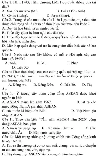 Câu 1. Nǎm 1945 , Hiến chương Liên Hợp quốc thông qua tại
đâu?
A. Xan phranxixcô (Mhat (i))
B. Luân Đôn (Anh)
C. Rô-ma (Italia).
D. Pa-ri (Pháp).
Câu 2. Trong số các mục tiêu của Liên hợp quốc, mục tiêu nào
được chú trọng và là cơ sở để thực hiện các mục tiêu khác ?
A. Duy trì hòa bình và an ninh quôc tê.
B. Thúc đây quan hệ hữu nghị các dân tộC.
C. Thúc đây hợp tác quốc tế để giải quyết các vấn đề kinh tế. xã
hội, vǎn hoá, nhân đạo.
D. Liên hợp quốc đóng vai trò là trung tâm điều hoà các nỗ lực
quốc tế.
Câu 3. Nước nào sau đây không có mặt ở Hội nghị cấp cao
Ianta (2/1945) ?
A. Anh.
B. Mĩ.
C. Pháp.
D. Liên Xô
Câu 4: Theo thoả thuận của các cường quốc tại Hội nghị I-an-ta
(2-1945) địa bản nào sau đây ở châu Âu sẽ thuộc phạm vi
ảnh hưởng của Mỹ?
A. Đông Âu.
B. Đông ĐứC.
C. Béc-lin.
D. Tây
Âu.
Câu 10: Ý tưởng xây dựng cộng đồng ASEAN được khởi
nguồn từ khi:
A. ASEAN thành lập nǎm 1967.
B. tất cả các
nước Đông Nam Á gia nhập ASEAN.
C. các nước kí hiệp ước Bali.
D. Việt Nam gia
nhập ASEAN.
Câu 11. Theo vǎn kiện "Tầm nhìn ASEAN nǎm 2020"cộng
đồng ASEAN bao gôm
A. Nǎm nước sáng lập
B. Các nước Châu Á
C. Các
nước châu Âu___D . Bốn nước sáng lập
Câu 12. Một trong những nội dung chính của Cộng đồng kinh
tế ASEAN là:
A. Tạo ra thị trường và cơ sở sản xuất chung với sự lưu chuyển
tự do của hàng hóa, vốn, dịch vụ.
B. Xây dựng một ASEAN lấy con người làm trung tâm.