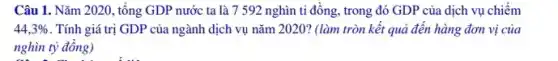 Câu 1. Nǎm 2020, tổng GDP nước ta là 7 592 nghìn tỉ đồng, trong đó GDP của dịch vụ chiếm
44,3%  . Tính giá trị GDP của ngành dịch vụ nǎm 2020? (làm tròn kết quả đến hàng đơn vị của
nghìn tỷ đồng)