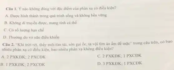 Câu 1. Ý nào không đúng với đặc điểm của phản xạ có điều kiện?
A. Được hình thành trong quá trình sống và không bền vững
B. Không di truyền được, mang tính cá thể
C. Có sô lượng hạn chế
D. Thường do vỏ não điều khiền
Câu 2. "Khi trời rét, thấy môi tím tái, sờn gai ốc ta vội tìm áo ấm để mặc" trong câu trên, có bao
nhiêu phản xạ có điều kiện, bao nhiêu phản xạ không điều kiện?
A. 2 PXKĐK; 2 PXCĐK
C. 2 PXKĐK; 1 PXCĐK
B. 1 PXKĐK; 2 PXCĐK
D. 3 PXKĐK; 1 PXCĐK