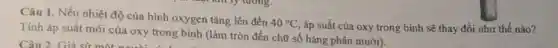 Câu 1. Nếu nhiệt độ của bình oxygen tǎng lên đến
40^circ C áp suất của oxy trong binh sẽ thay đổi như thế nào?
Tính áp suất mới của oxy trong bình (làm tròn đến chữ số hàng phần mười).