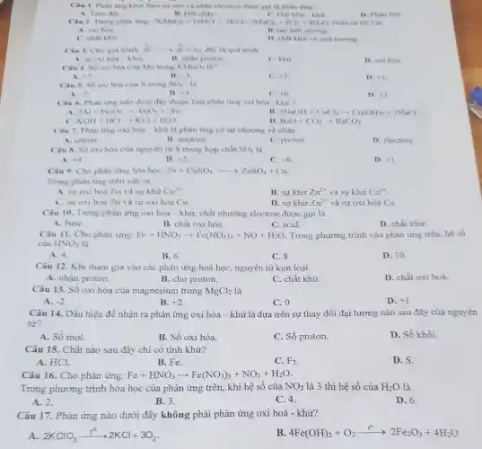 Câu 1. Phàn ứng kèm theo sự cho và nhân electron được goi la phan thing
A. Trao đối.
B. Dot chay
C. Oxi hou-khir
D. Phin hiny
Câu 2. Trong phàn img: 2KMnO_(4)+16HCl+2KCl+2MnCl_(2)+5Cl_(2)+8H_(2)O Phin tir HCl
A. oxi hóa
B. tao moi trunong
C. chất khủ
D. chất khư vil moi truning
Câu 3. Cho quá trinh Al
stackrel (circ )(Al)arrow stackrel (+)(Al)+3e day la qua trinh
A. turoxi hoa -khư
B. nhạn proton
C. khữ
D. oxi hóa
Câu 4. Số oxi hóa của Mn trong KMnO_(4) IN?
+7
B. +3
C. +5
D. +1
Câu 5. Số oxi hóa của S trong SO_(4)^2- là
A. .
B. 14
C. +6
D. +2
Câu 6. Phàn ứng nào dưới đây thuộc loại phản ứng oxi hóa - khư ?
A. 2Al+Fe_(2)O_(3)arrow Al_(2)O_(3)+2Fe
B 2NaOH+CuCl_(2)arrow Cu(OH)_(2)+2NaCl
D.
C. KOH+HClarrow KCl+H_(2)O.
BaO+CO_(2)arrow BaCO_(3)
Câu 7. Phân img oxi hóa-khư là phản ứng có sự nhường và nhận
A. cation.
B. neutron.
C. proton.
D. electron.
Câu 8. Số oxi hóa của nguyên từ S trong hợp chất SO_(2) là
A. +4
B. +2
C. +6
D. +1
Câu 9. Cho phản ứng hóa học: Zn+CuSO_(4)arrow ZnSO_(4)+Cu
Trong phản ứng tròn xảy ra
A. sự oxi hóa Zn và sự khử Cu^2+
B. sự khử Zn^2+ và sự khứ Cu^2+
C. sự oxi hóa Zn và sự oxi hóa Cu.
D. sự khử Zn^2+ và sự oxi hóa Cu.
Câu 10. Trong phản ứng oxi hóa -khử, chất nhường electron được gọi là
A. base.
B. chất oxi hóa.
C. acid.
D. chất khử.
Câu 11. Cho phản ứng: Fe+HNO_(3)arrow Fe(NO_(3))_(3)+NO+H_(2)O Trong phương trình của phản ứng trên, hệ số
của HNO_(3) là
A. 4.
B. 6.
C. 8.
D. 10.
Câu 12. Khi tham gia vào các phản ứng hoá học, nguyên tử kim loại
A. nhận proton.
B. cho proton.
C. chất khử.
D. chất oxi hoá.
Câu 13. Số oxi hóa của magnesium trong MgCl_(2) là
A. -2
B. +2
C. 0
D. +1
Câu 14. Dấu hiệu để nhận ra phản ứng oxi hóa -khử là dựa trên sự thay đổi đại lượng nào sau đây của nguyên
tử?
A. Số mol.
B. Số oxi hóa
C. Số proton.
D. Số khối.
Câu 15. Chất nào sau đây chi có tính khử?
A. HCl.
B. Fe.
C. F_(2)
D. S.
Câu 16. Cho phản ứng: Fe+HNO_(3)arrow Fe(NO_(3))_(3)+NO_(2)+H_(2)O
Trong phương trình hóa học của phản ứng trên, khi hệ số của NO_(2) là 3 thì hệ số của H_(2)O là
A. 2.
B. 3.
C. 4.
D. 6.
Câu 17. Phản ứng nào dưới đây không phải phản ứng oxi hoá - khử?
A. 2KClO_(3)xrightarrow (t^circ )2KCl+3O_(2)
B. 4Fe(OH)_(2)+O_(2)xrightarrow (t^circ )2Fe_(2)O_(3)+4H_(2)O