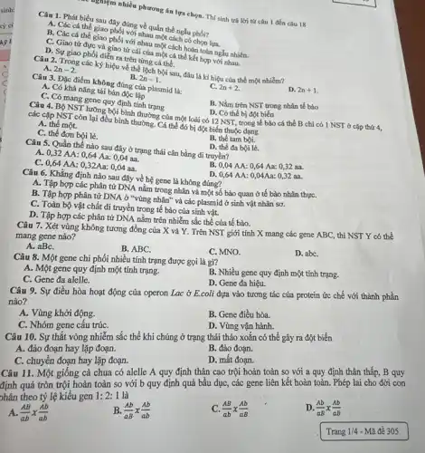 Câu 1. Phát biểu giao phy đứng về quần thể ngẫu phối?
A. Các cá thể giao phối với nhau một cách có chọn lựa.
B. Các cá thể giao phối với nhau một cách hoàn toàn ngẫu nhiên.
C. Giao từ đực và giao tứ cái của một cá thể kết hợp với nhau.
D. Sự giao phối diển ra trên từng cá thể.
nghiệm nhiều phương án lựa chọn. Thí sinh trả lời từ câu 1 đến câu 18
Câu 2. Trong các ký hiệu về thể lệch bội sau, đâu là kí hiệu của thể một nhiếm?
A. 2n-2
B. 2n-1
Câu 3. Đặc điểm không đúng của plasmid là:
C. 2n+2
D. 2n+1
A. Có khả nǎng tái bản độc lập
C. Có mang gene quy định tính trạng
B. Nằm trên NST trong nhân tế bào
Câu 4. Bộ NST lưỡng bội bình thường của một loài có 12 NST, trong tế bảo cá thể B chỉ có 1 NST ở cặp thứ 4, D. Có thể bị đột biến
các cặp NST còn lại đều bình thường. Cá thể đó bị đột biến thuộc dạng
A. thể một.
C. thể đơn bội lẻ.
B. thể tam bôi.
Câu 5. Quần thể nào sau đây ở trạng thái cân bằng di truyền?
D. thể đa bội lẻ.
A.
C. 0,32AA:0,64Aa:0,04aa. 0,64AA:0,32Aa:0,04aa.
0,04AA:0,64Aa:0,32aa.
Câu 6. Khẳng định nào sau đây về hệ gene là không đúng?
D 0,64AA:0,04Aa:0,32aa.
A. Tập hợp các phân tử DNA nằm trong nhân và một số bào quan ở tế bào nhân thựC.
B. Tập hợp phân tử DNA ở "vùng nhân" và các plasmid ở sinh vật nhân sơ.
C. Toàn bộ vật chất di truyền trong tế bào của sinh vật.
D. Tập hợp các phân tử DNA nằm trên nhiễm sắc thể của tế bào.
Câu 7. Xét vùng không tương đồng của X và Y. Trên NST giới tính X mang các gene ABC,, thì NST Y có thể
mang gene nào?
A. aBC.
B. ABC.
C. MNO.
D. abC.
Câu 8. Một gene chi phối nhiều tính trạng được gọi là gì?
A. Một gene quy định một tính trạng.
B. Nhiều gene quy định một tính trạng.
C. Gene đa alelle.
D. Gene đa hiệu.
Câu 9. Sự điều hòa hoạt động của operon Lac ở E.coli dựa vào tương tác của protein ức chế với thành phần
nào?
A. Vùng khởi động.
B. Gene điều hòa.
C. Nhóm gene cấu trúC.
D. Vùng vận hành.
Câu 10. Sự thắt vòng nhiễm sắc thể khi chúng ở trạng thái tháo xoắn có thế gây ra đột biến
A. đảo đoạn hay lặp đoạn.
B. đảo đoạn.
C. chuyển đoạn hay lặp đoạn.
D. mất đoạn.
Câu 11. Một giống cà chua có alelle A quy định thân cao trội hoàn toàn so với a quy định thân thấp, B quy
định quả tròn trội hoàn toàn so với b quy định quả bầu dục, các gene liên kết hoàn toàn.. Phép lai cho đời con
phân theo tỷ lệ kiểu gen 1:2:1 là
(AB)/(ab)x(Ab)/(ab)
B. (Ab)/(aB)times (Ab)/(ab)
(AB)/(ab)times (Ab)/(aB)
D. (Ab)/(aB)times (Ab)/(aB)
Trang 1/4 - Mã đề 305