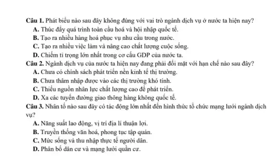 Câu 1. Phát biểu nào sau đây không đúng với vai trò ngành dịch vụ ở nước ta hiện nay?
A. Thúc đẩy quá trình toàn cầu hoá và hội nhập quốc tê.
B. Tạo ra nhiều hàng hoá phục vụ nhu cầu trong nướC.
C. Tạo ra nhiều việc làm và nâng cao chất lượng cuộc sông.
D. Chiếm tỉ trọng lớn nhất trong cơ cấu GDP của nước ta.
Câu 2. Ngành dịch vụ của nước ta hiện nay đang phải đối mặt với hạn chế nào sau đây?
A. Chưa có chính sách phát triển nền kinh tế thị trường.
B. Chưa thâm nhập được vào các thị trường khó tính.
C. Thiếu nguồn nhân lực chât lượng cao để phát triển.
D. Xa các tuyến đường giao thông hàng không quốc tế.
Câu 3. Nhân tố nào sau đây có tác động lớn nhất đến hình thức tổ chức mạng lưới ngành dịch
vụ?
A. Nǎng suất lao động, vị trí địa lí thuận lợi.
B. Truyền thống vǎn hoá, phong tục tập quán.
C. Mức sống và thu nhập thực tế người dân.
D. Phân bố dân cư và mạng lưới quần cư.