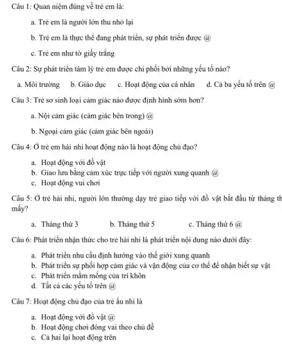 Câu 1: Quan niệm đúng về trẻ em là:
a. Trẻ em là người lớn thu nhỏ lại
b. Trẻ em là thực thể đang phát triển, sự phát triển được (a)
c. Trẻ em như tờ giấy trắng
Câu 2: Sự phát triển tâm lý trẻ em được chi phối bởi những yếu tố nào?
a. Môi trường b Giáo dục c. Hoạt động của cá nhân d. Cả ba yếu tô trên @
Câu 3: Trẻ sơ sinh loại cảm giác nào được định hình sớm hơn?
a. Nội cảm giác (cảm giác bên trong)a
b. Ngoại cảm giác (cảm giác bên ngoài)
Câu 4: Ở trẻ em hài nhi hoạt động nào là hoạt động chủ đạo?
a. Hoạt động với đồ vật
b. Giao lưu bằng cảm xúc trực tiếp với người xung quanh (a)
c. Hoạt động vui chơi
Câu 5: Ở trẻ hài nhi, người lớn thường dạy trẻ giao tiếp với đồ vật bắt đầu từ tháng th
mấy?
a. Tháng thứ 3
b. Tháng thứ 5
c. Tháng thứ 6@
Câu 6: Phát triển nhận thức cho trẻ hài nhi là phát triển nội dung nào dưới đây:
a. Phát triển nhu cầu định hướng vào thế giới xung quanh
b. Phát triển sự phối hợp cảm giác và vận động của cơ thể để nhận biết sự vật
c. Phát triển mầm mông của trí khôn
d. Tất cả các yếu tô trên @
Câu 7: Hoạt động chủ đạo của trẻ ấu nhi là
a. Hoạt động với đổ vật (a)
b. Hoạt động chơi đóng vai theo chủ đề
c. Cả hai lại hoạt động trên