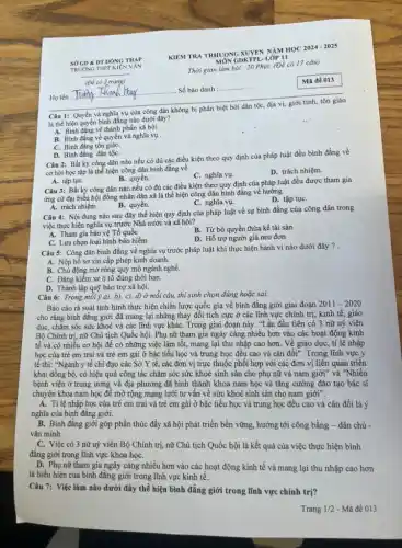 Câu 1: Quyền và nghĩa vụ của công dân không bị phân biệt bởi dân tộc, địa vị, giới tính, tôn giáo
là thể hiện quyền bình đẳng nào dưới đây?
A. Bình đẳng về thành phần xã hội.
B. Bình đǎng về quyền và nghĩa vụ .
C. Bình đẳng tôn giáo.
D. Bình đẳng dân tộC.
Câu 2: Bất kỳ công dân nào nếu có đủ các điều kiện theo quy định của pháp luật đều bình đẳng về
cơ hội học tập là thể hiện công dân bình đẳng vê
C. nghĩa vụ.
D. trách nhiệm.
A. tập tụC.
B. quyền.
Câu 3: Bất kỳ công dân nào nếu có đủ các điều kiện theo quy định của pháp luật đều được tham gia
ứng cử đại biếu hội đồng nhân dân xã là thể hiện công dân bình đẳng về hưởng
C. nghĩa vụ.
D. tập tụC.
A. trách nhiệm.
B. quyền.
Câu 4: Nội dung nào sau đây thể hiện quy định của pháp luật về sự bình đẳng của công dân trong
việc thực hiện nghĩa vụ trước Nhà nước và xã hội?
A. Tham gia bảo vệ Tổ quốc
B. Từ bỏ quyền thừa kế tài sản
C. Lựa chọn loại hình bảo hiểm
D. Hỗ trợ người già neo đơn
Câu 5: Công dân bình đẳng về nghĩa vụ trước pháp luật khi thực hiện hành vi nào dưới đây ? .
A. Nộp hồ sơ xin cấp phép kinh doanh.
B. Chủ động mở rộng quy mô ngành nghề.
C. Đǎng kiếm xe ô tô đúng thời hạn.
D. Thành lập quỹ bảo trợ xã hội.
Câu 6: Trong môi ;a), b), c), d) ở mỗi câu, thí sinh chọn đúng hoặc sai:
Báo cáo rà soát tình hình thực hiện chiến lược quốc gia về bình đẳng giới giai đoạn 2011 - 2020
cho rằng bình đẳng giới đã mang lại những thay đổi tích cực ở các lĩnh vực chính trị, kinh tế, giáo
dục, chǎm sóc sức khoẻ và các lĩnh vực kháC. Trong giai đoạn này. "Lần đầu tiên có 3 nữ uỷ viên
Bộ Chính trị, nữ Chủ tịch Quốc hội.Phụ nữ tham gia ngày càng nhiều hơn vào các hoạt động kinh
tế và có nhiều cơ hội để có những việc làm tốt,mang lại thu nhập cao hơn. Về giáo dục, tỉ lệ nhập
học của trẻ em trai và trẻ em gái ở bậc tiểu học và trung học đều cao và cân đối". Trong lĩnh vực y
tế thì: "Ngành y tế chi đạo các Sở Y tế, các đơn vị trực thuộc phối hợp với các đơn vị liên quan triển
khai đồng bộ, có hiệu quả công tác chǎm sóc sức khoẻ sinh sản cho phụ nữ và nam giới"và "Nhiều
bệnh viện ở trung ương và địa phương đã hình thành khoa nam học và tǎng cường đào tạo bác sĩ
chuyên khoa nam học để mở rộng mạng lưới tư vấn về sức khoẻ sinh sản cho nam giới".
A. Tỉ lệ nhập học của trẻ em trai và trẻ em gái ở bậc tiểu học và trung học đều cao và cân đối là ý
nghĩa của bình đẳng giới.
B. Bình đẳng giới góp phần thúc đẩy xã hội phát triển bền vững, hướng tới công bằng - dân chủ -
vǎn minh.
C. Việc có 3 nữ uỷ viên Bộ Chính trị nữ Chủ tịch Quốc hội là kết quả của việc thực hiện bình
đǎng giới trong lĩnh vực khoa họC.
D. Phụ nữ tham gia ngày càng nhiều hơn vào các hoạt động kinh tế và mang lại thu nhập cao hơn
là biểu hiện của bình đẳng giới trong lĩnh vực kinh tế.
Câu 7: Việc làm nào dưới đây thể hiện bình đẳng giới trong lĩnh vực chính trị?