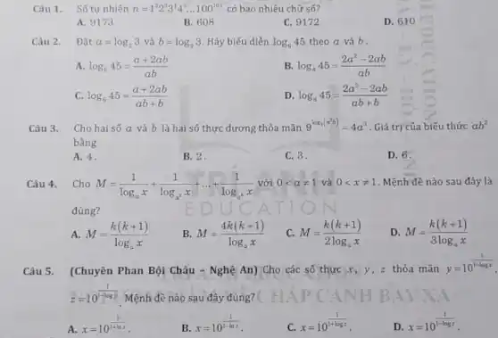 Câu 1. Số tự nhiên n=1^22^33^44^5ldots 100^101 có bao nhiêu chữ số?
A. 9173
B. 608
C. 9172
D. 610
Câu 2. Đặ t a=log_(2)3vgrave (a)b=log_(5)3 Hãy biểu diễn log_(6)45 theo a và b .
A. log_(6)45=(a+2ab)/(ab)
B. log_(6)45=(2a^2-2ab)/(ab)
C. log_(6)45=(a+2ab)/(ab+b)
D. log_(6)45=(2a^2-2ab)/(ab+b)
Câu 3. Cho hai số a và b là hai số thực dương thỏa mãn 9^log_(3(a^2b))=4a^3 . Giá trị của biếu thức ab^2
bằng
A. 4.
B. 2.
C. 3.
D. 6.
Câu 4. Cho M=(1)/(log_(a)x)+(1)/(log_(a^2)x)+ldots +(1)/(log_(a^n)x) với 0lt aneq 1 và 0lt xneq 1 . Mệnh đề nào sau đây là
đúng?
A. M=(k(k+1))/(log_(a)x)
B. M=(4k(k+1))/(log_(a)x)
C. M=(k(k+1))/(2log_(a)x)
D. M=(k(k+1))/(3log_(a)x)
Câu 5. (Chuyên Phan Bội Châu - Nghệ An)Cho các số thực x y, z thỏa mãn
y=10^(1)/(1-logx)
z=10^(1)/(1-logy) Mệnh đề nào sau đây đúng?
A.
x=10^(1)/(1+lnt)
B.
x=10^(1)/(1-lnz)
C.
x=10^(1)/(1+logz)
D.
x=10^(1)/(1-logz)