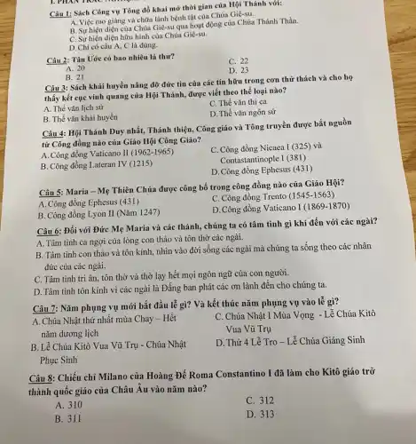 Câu 1: Sách Công vụ Tông đồ khai mở thời gian của Hội Thánh với:
A. Việc rao giàng và chữa lành bệnh tật của Chúa Giê-su.
B. Sự hiện diện của Chúa Giê-su qua hoạt động của Chúa Thánh Thần.
C. Sự hiện diện hữu hình của Chúa Giê-su.
D. Chi có câu A, C là đúng.
Câu 2: Tân Uớc có bao nhiêu lá thư?
C. 22
A. 20
D. 23
B. 21
Câu 3: Sách khải huyền nâng đỡ đức tin của các tín hữu trong cơn thử thách và cho họ
thấy kết cục vinh quang của Hội Thánh,được viết theo thể loại nào?
A. Thể vǎn lịch sử
C. Thể vǎn thi ca
B. Thể vǎn khải huyền
D. Thể vǎn ngôn sứ
Câu 4: Hội Thánh Duy nhất, Thánh thiện . Công giáo và Tông truyền được bắt nguồn
từ Công đồng nào của Giáo Hội Công Giáo?
A. Công đồng Vaticano II (1962-1965)
C. Công đồng Nicaea I (325) và
Contastantinople I (381)
B. Công đồng Lateran IV (1215)
D. Công đồng Ephesus (431)
Câu 5: Maria - Mẹ Thiên Chúa được công bố trong công đồng nào của Giáo Hội?
A. Công đồng Ephesus (431)
C. Công đồng Trento (1545-1563)
B. Công đồng Lyon II (Nǎm 1247)
D.Công đồng Vaticano I(1869-1870)
Câu 6: Đối với Đức Mẹ Maria và các thánh, chúng ta có tâm tình gì khi đến với các ngài?
A. Tâm tình ca ngợi của lòng con thảo và tôn thờ các ngài.
B. Tâm tình con thảo và tôn kính,nhìn vào đời sống các ngài mà chúng ta sống theo các nhân
đức của các ngài.
C. Tâm tình tri ân, tôn thờ và thờ lạy hết mọi ngôn ngữ của con người.
D. Tâm tình tôn kính vì các ngài là Đấng ban phát các ơn lành đến cho chúng ta.
Câu 7: Nǎm phụng vụ mới bắt đầu lễ gì? Và kết thúc nǎm phụng vụ vào lễ gì?
A. Chúa Nhật thứ nhất mùa Chay - Hết
nǎm dương lịch
C. Chứa Nhật I Mùa Vọng - Lễ Chúa Kitô
Vua Vũ Trụ
B. Lễ Chúa Kitô Vua Vũ Trụ - Chúa Nhật
Phục Sinh
D. Thứ 4 Lễ Tro - Lễ Chúa Giáng Sinh
Câu 8: Chiếu chỉ Milano của Hoàng Đế Roma Constantino I đã làm cho Kitô giáo trở
thành quốc giáo của Châu Âu vào nǎm nào?
A. 310
C. 312
B. 311
D. 313