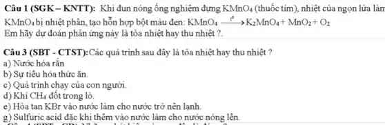 Câu 1 (SGK -KNTT): Khi đun nóng ống nghiệm đựng KMnO_(4) (thuốc tím), nhiệt của ngọn lửa làm
KMnO_(4) bị nhiệt phân, tạo hỗn hợp bột màu đen: KMnO_(4)xrightarrow (t^circ )K_(2)MnO_(4)+MnO_(2)+O_(2)
Em hãy dự đoán phản ứng này là tỏa nhiệt hay thu nhiệt ?.
Câu 3 (SBT - CTST):Các quá trình sau đây là tỏa nhiệt hay thu nhiệt ?
a) Nước hóa rǎn
b) Sự tiêu hóa thức ǎn.
c) Quá trình chạy của con người.
d) Khí CH_(4) đột trong lò.
e) Hòa tan KBr vào nước làm cho nước trở nên lạnh.
g) Sulfuric acid đặc khi thêm vào nước làm cho nước nóng lên.