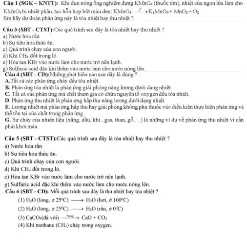 Câu 1 (SGK-KNTT):Khi đun nóng ông nghiệm đựng KMnO_(4) (thuốc tím), nhiệt của ngọn lửa làm cho
KMnO_(4) bị nhiệt phân, tạo hỗn hợp bột màu đen: KMnO_(4)xrightarrow (t^circ )K_(2)MnO_(4)+MnO_(2)+O_(2)
Em hãy dự đoán phân ứng này là tỏa nhiệt hay thu nhiệt ?.
Câu 3 (SBT - CTST):Các quá trình sau đây là tỏa nhiệt hay thu nhiệt ?
a) Nước hóa rǎn
b) Sự tiêu hóa thức ǎn.
c) Quá trình chạy của con người.
d) Khí CH_(4) đốt trong lò.
e) Hòa tan KBr vào nước làm cho nước trở nên lạnh.
g) Sulfuric acid đặc khi thêm vào nước làm cho nước nóng lên.
Câu 4 (SBT - CD):Những phát biểu nào sau đây là đúng
A.Tất cả các phản ứng cháy đều tỏa nhiệt.
B. Phân ứng tỏa nhiệt là phản ứng giải phóng nǎng lượng dưới dạng nhiệt.
C. Tất cả các phân ứng mà chât tham gia có chứa nguyên tô oxygen đều tỏa nhiệt.
D. Phản ứng thu nhiệt là phản ứng hấp thụ nǎng lượng dưới dạng nhiệt.
E. Lượng nhiệt mà phản ứng hấp thụ hay giải phóng không phụ thuộc vào điều kiện thực hiện phân ứng và
thê tôn tại của chất trong phản ứng.
G. Sự cháy của nhiên liệu (xǎng, dâu.khí , gas, than, gỗ __ ) là những ví dụ về phản ứng thu nhiệt vì cân
phải khơi màu.
Câu 5 (SBT - CTST):Các quá trình sau đây là tỏa nhiệt hay thu nhiệt ?
a) Nước hóa rắn
b) Sự tiêu hóa thức ǎn.
c) Quá trình chạy của con người.
d) Khí CH_(4) đốt trong lò.
e) Hòa tan KBr vào nước làm cho nước trở nên lạnh.
g) Sulfuric acid đặc khi thêm vào nước làm cho nước nóng lên.
Câu 6 (SBT - CD):Mỗi quá trình sau đây là thu nhiệt hay tỏa nhiệt ?
(1) H_(2)O(lgrave (o)ng,hat (o)25^circ C)arrow H_(2)O(hoi,hat (o)100^circ C)
H_(2)O(lacute (o)ng,dot (sigma )25^circ C)arrow H_(2)O(racute (hat (a))n,hat (sigma )0^circ C)
G CaCO_(3)(dacute (a) vgrave (o)i)xrightarrow (Nung)CaO+CO_(2)
(4) Khí methane (CH_(4)) cháy trong oxygen.