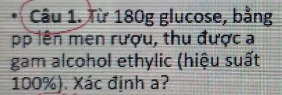 : Câu 1. Từ 180g glucose , bảng
pp lên men rượu , thu được a
Ram alcohol ethylic (hiệu suất
100%  . Xác định at