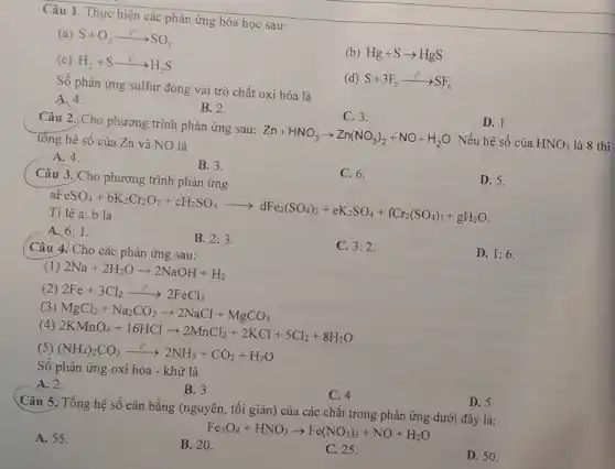 Câu 1. Thực hiện các phản ứng hóa học sau:
(a) S+O_(2)xrightarrow (t^0)SO_(2)
(b) Hg+Sarrow HgS
(c) H_(2)+Sxrightarrow (t^0)H_(2)S
(d) S+3F_(2)arrow ^t^(circ )SF_(6)
Số phản ứng sulfur đóng vai trò chất oxi hóa là
D. 1.
A. 4.
B. 2.
C. 3.
Câu 2. Cho phương trình phản ứng sau: Zn+HNO_(3)arrow Zn(NO_(3))_(2)+NO+H_(2)O
Nếu hệ số của HNO_(3) là 8 thì
tổng hệ số của Zn và NO là
A. 4.
B. 3.
C. 6.
D. 5.
Câu 3.)Cho phương trình phản ứng
aFeSO_(4)+bK_(2)Cr_(2)O_(7)+eH_(2)SO_(4)arrow dFe_(2)(SO_(4))_(5)+eK_(2)SO_(4)arrow fOr_(2)(SO_(4))_(3)+gH_(2)
Tỉ lệ a: b là
A. 6:1
B. 2:3
C. 3:2
D. 1:6
( Câu 4. Cho các phản ứng sau:
(1) 2Na+2H_(2)Oarrow 2NaOH+H_(2)
(2) 2Fe+3Cl_(2)xrightarrow (t^circ )2FeCl_(3)
(3) MgCl_(2)+Na_(2)CO_(3)arrow 2NaCl+MgCO_(3)
(4)
2KMnO_(4)+16HClarrow 2MnCl_(2)+2KCl+5Cl_(2)+8H_(2)O
(5) (NH_(4))_(2)CO_(3)xrightarrow (t^circ )2NH_(3)+CO_(2)+H_(2)O
Số phản ứng oxi hóa - khử là
A. 2.
B. 3
C. 4
D. 5
Câu 5. Tổng hệ số cân bằng (nguyên., tối giản) của các chất trong phản ứng dưới đây là:
Fe_(3)O_(4)+HNO_(3)arrow Fe(NO_(3))_(3)+NO+H_(2)O
D. 50.
A. 55 .
B. 20.
C. 25.