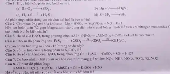 Câu 1. Thực hiện các phản ứng hoá học sau:
(a) S+O_(2)xrightarrow (t)SO_(2)
(b) Hg+Sarrow HgS
(c) H_(2)+Sxrightarrow (t)H_(2)S
(d) S+3F_(2)xrightarrow (t)SF_(6)
Số phản ứng sulfur đóng vai trò chất oxi hoá là bao nhiêu?
Câu 2. Cho phản ứng oxi hóa khử sau: Mg+HNO_(3)arrow Mg(NO_(3))_(2)+NO+H_(2)O
Hòa tan hoàn toàn 7,2 gam Magnesium vào dung dịch nitric acid loãng. Tính thể tích khí nitrogen monooxide (
tạo thành ở điều kiện chuẩn?
Câu 3. Hệ số của HNO_(3) trong phương trình: aAl+bHNO_(3)arrow cAl(NO_(3))_(3)+dNO_(2)+eH_(2)O là bao nhiêu?
Câu 4. Cho sơ đô phàn ứng sau FeS_(2)xrightarrow ((l))2SO_(2)xrightarrow ((2))2SO_(3)xrightarrow ((3))2H_(2)SO_(4)
Có bao nhiêu bàn ứng oxi hoá - khử trong sơ đồ này?
Câu 5. Số oxi hóa của Cr trong phân tử K_(2)CrO_(4) là?
Câu 6. Hệ sô cân bǎng của H_(2)SO_(4) trong phản ứng Cu+H_(2)SO_(4)arrow CuSO_(4)+SO_(2)+H_(2)O
Câu 7. Có bao nhiêu chất có số oxi hóa của nitơ mang giá trị âm: NO_(2),NH_(3),NO^-2,NO^-3,N2,NO_(2)
Câu 8. Cho sơ đô phản ứng:
KMnO_(4)+H_(2)O_(2)+H_(2)SO_(4)arrow MnSO_(4)+O_(2)+K_(2)SO_(4)+H_(2)O
Hệ số (nguyên, tôi giãn) của chất oxi hóa của chất khử là?