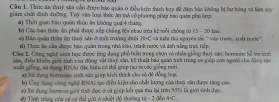 Câu 1. Thức ǎn thu ý sản cần được bả ouản ở điều kiên thích hơn để đảm bảc không bị hu hỏng và làm suy
giảm chất dink dưỡ ng.Tu ý vào loai thức ǎn mà có phươn g pháp bảo quản phù hợp.
a) Thời gian bào quản thức ǎn không quá 41 tháng.
b) Các bao thức ǎn phải được xếp chông lên nha u trên kê mỗi chồng từ 15-20 20 bao.
c) Bảo quản thức ǎn thuỷ sản ở mô i trường dưới 30^circ C và tuâr thủ ngu yên tắc * vào , trước,xuất trước".
d) Thức : ǎn cần được bảo quảr trong : nhà kho,tránh nước và án h nǎng trực tiếp.
Câu 2.Công nghệ sinh hoc được ứng dung phổ biến trong chon và nhân giôn g thuỷ sản:hormone hỗ trợ sinh
sản điều khiển giới tính của động vật thuỷ sản , kỹ thuật bảo quản tinh trùng cá giúp con người chủ độn z sản
xuất giống,sử dung RNAi đǎc hiệu có thế giú p tao ra các giống mới.
a) Sử dụng hormone sinh sản giúp kích thich cho cá đè đồng g loạt.
b) Ứng dụng công nghệ RNA tạo điều kiện cho chất lượng của thuỷ sản đượ c tǎng cao.
c) Sú dung hormo n giới tính đực ở cá giúp kết quả thu lại trên 95%  là giới tính đực.
d) Tin trùng của cá có thể giữ ở nhiệt độ thường từ -2 đến 4^circ C