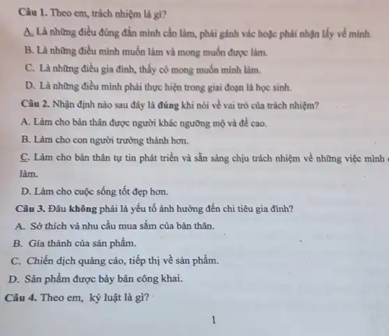 Câu 1. Theo em trách nhiệm là gì?
A, Là những điều đúng đắn mình cần làm, phải gánh vác hoặc phải nhận lấy về minh.
B. Là những điều mình muốn làm và mong muốn được làm.
C. Là những điều gia đình, thấy có mong muốn mình làm.
D. Là những điều mình phải thực hiện trong giai đoạn là học sinh.
Câu 2. Nhận định nào sau đây là đúng khi nói về vai trò của trách nhiệm?
A. Làm cho bàn thân được người khác ngưỡng mộ và đề cao.
B. Làm cho con người trưởng thành hơn.
C. Làm cho bàn thân tự tìn phát triển và sẵn sàng chịu trách nhiệm về những việc
làm.
D. Làm cho cuộc sông tốt đẹp hơn.
Câu 3. Đâu không phải là yếu tố ảnh hưởng đến chi tiêu gia đình?
A. Sở thích và nhu cầu mua sǎm của bản thân.
B. Gía thành của sản phâm.
C. Chiến dịch quảng cáo, tiếp thị về sản phâm.
D. Sản phẩm được bày bán công khai.
Câu 4. Theo em kỷ luật là gì?