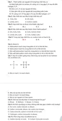 Câu 1. Thành phần các nguyên tố trong hợp chất hữu cơ
A. Nhất thiết phải có cacbon, th-ường có H, hay gặp 0 , N sau đó đến
halogen, S, P. __
B. Gồm có C,H và các nguyên tố kháC.
C. Bao gồm tất cả các nguyên tố trong bảng tuần hoàn.
D. Th-ường có C, H hay gặp O, N, sau đó đến halogen, S, P.
Câu 2. Dãy chất nào sau đây là hợp chất hữu cơ?
A. C_(2)H_(6),CO_(2)	CO,C_(6)H_(6)
C. C_(2)H_(6)O C4H10	D. C_(2)H_(5)Cl,CaCO_(3)
Câu 3: Hợp chất hữu cơ được chia thành mấy loại?
A. 1.	B. 2.	C. 3.
D. 4
Câu 4: Dãy chất nào sau đây thuộc nhóm hydrocarbon?
A CH_(4),C_(2)H_(4),C_(2)H_(2)	B C_(2)H_(4),C_(3)H_(7)Cl,CH_(4)O
C. C_(2)H_(6)O,CH_(4),C_(2)H_(6) D C_(2)H_(2),C_(3)H_(8)O,C_(5)H_(12)
Câu 5: Trong các hợp chất hữu cơ,cacbon luôn có hoá trị là
A. I.	B. IV.	C. III.	D. II.
Câu 6. Alkane là:
A. Hydrocarbon mạch vòng trong phân tử chỉ có liên kết đơn.
B. Hydrocarbon mạch hở,trong phân tử chỉ có liên kết đơn
C. Dẫn xuất hydrocarbon mạch hở, trong phân tử có liên kết đơn hoặc đôi.
D. Dẫn xuất hydrocarbon mạch vòng, trong phân tử chỉ có liên kết đơn.
Câu 7. Hãy chỉ ra điểm giống nhau nhất trong cấu tạo phân tử của methane
CH_(4) và ethane C_(2)H_(6)
H H-underset (1)(H)-H H H H H-underset (downarrow )(C)-underset (H)(H)
A. Đều có mạch C là mạch nhánh.
B. Đều cấu tạo bởi các liên kết đơn.
C. Đều có mạch C là mạch thẳng
D. Đều có các nguyên tử H bao quanh.
Câu 8. Chất nào sau đây được sử dụng trong bật lửa gas?
A.Ethane B.Methane C.Butane D.Octane
Câu 9. Khí thải của động cơ chứa những chất nào gây ô nhiễm môi trường?
A. Hơi nước, carbon dioxide và alkane.
B. Carbon monoxide, alkane các oxide của nitrogen
C. Carbon dioxide, carbon monoxide và hơi nướC.
D. Hydrogen, carbon monoxide và alkane.
Câu 10. Phản ứng cháy của alkane tạo ra:
A. Carbon dioxide và nướC. B. Carbon monoxide và nướC.