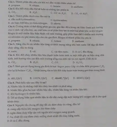 Câu 1. Thành phần chủ yếu của khí mỏ dầu và khí thiên nhiên là?
A. propane.
B. ethane.
C. butane.
D. methane.
Câu 2. Khi đốt cháy dầu thô sẽ luôn có những sản phẩm là
A. CO_(2)
B. H_(2)O
C. CO và H_(2)O
D. CO_(2) và H_(2)O
Câu 3. Thành phần chính của dầu mỏ là
A. dẫn xuất hydrocarbon.
C. hydrocarbon.
B. các hợp chất hữu cơ chứa nitrogen.
D. alkene.
Câu 4. Ở nông thôn có thể dùng phân gia súc, gia cầm để u trong các hầm. Dưới ảnh hướng
của vi sinh vật yếm khí, các chất hữu cơ sẽ phân hủy tạo ra một loại phân bón và khí biogas.
Biogas là một nhiên liệu thân thiện với môi trường, góp phần hạn chế ô nhiễm môi trường
và tiết kiệm chi phí nhiên liệu cho các gia đình. Biogas có thành phần chủ yếu là
A. propane.
B. ethane.
C. butane.
D. methane.
Câu 5. Xǎng dầu là các nhiên liệu lỏng có khối lượng riêng nhỏ hơn nướC.Đế dập tắt đám
cháy xǎng, đầu ta dùng
A. nướC.
B. cát.
C. vải tấm nướC.
D. B và C đều đúng.
Câu 6. Khi đốt cháy nhiên liệu hóa thạch luôn luôn sinh ra một chất gây ra hiệu ứng nhà
kính, ảnh hưởng tiêu cực đến môi trường sống của sinh vật và con người. Chất đó là
A. CO_(2)
B. H_(2)O
C. CO.
D. H_(2)CO_(3)
Câu 7. Bình gas sử dụng trong gia đình là loại Saigon petro 12kg có chứa 80%  propane C_(3)H_(5)
còn lại là butane C_(4)H_(10) . Nhiệt lượng tỏa ra khi đốt cháy hoàn toàn lượng gas chứa trong bình
là
A. 603,5(kJ)
B. 119574,2(kJ)
C. 484482,7(kJ)
D. 603453,3(kJ)
Câu 8. Phát biếu nào sau đảy là sai?
A. Nhiên liệu là những chất khi cháy tỏa nhiệt và phát sáng.
B. Nhiên liệu gồm ba loại: nhiên liệu rắn, nhiên liệu lỏng và nhiên liệu khí.
C. Khí hydrogen là nhiên liệu.
D. Đế sử dụng hiệu quả nhiên liệu ta chi cần cung cấp một lượng khí oxygen rất ít cho quá
trình cháy.
Câu 9. Nguyên tắc chung đế dập tắt các đám cháy do xǎng, dầu là?
A. cung cấp thêm khí oxygen cho đám cháy.
B. ngǎn đám cháy tiếp cận với nguồn khí oxygen xung quanh.
C. hạ nhiệt độ của đám cháy xuống dưới nhiệt độ cháy bằng nướC.
D. B và C đều đúng.