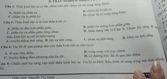 Câu 1: Thấu kính hội tụ có đặc điểm biến đổi chùm tia tới song song thành
A. chùm tia phản xạ.
B. chùm tia ló hội tụ.
C. chùm tia ló phân kỳ.
D. chùm tia ló song song kháC.
Câu 2: Thấu kính hội tụ là loại thấu kính có
B. phần ria mỏng hơn phần giữa.
A. phần rìa dày hơn phần giữa.
C. phần rìa và phần giữa bằng nhau.
thấu kính hội tụ mô tả hiện tượng
D. hình dạng bất kì.Câu 3: Chùm tia sáng đi qu
A. truyền thẳng ánh sáng. B. tán xạ ánh sáng.
C. phản xạ ánh sáng.
D. khúc xạ ánh sáng
Câu 4: Tia tới đi qua quang tâm của thấu kính hội tụ cho tia ló
A. đi qua tiêu điểm.
B. song song với trục chính.
C. truyền thẳng theo phương của tia tới.
D. có đường kéo dài đi qua tiêu điểm
Câu 5: Chiếu một tia sáng vào một thấu kinh hội tụ.Tia ló ra khỏi thấu kính sẽ song song với trục chính