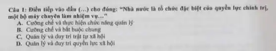 Câu 1: Điền tiếp vào dấu (ldots ) cho đúng: "Nhà nước là tổ chức đặc biệt của quyền lực chinh trị,
một bộ máy chuyên làm nhiệm vụ __
A. Cường chế và thực hiện chức nǎng quán lý
B. Cường chế và bắt buộc chung
C. Quản.lý và duy trì trật tự xã hội
D. Quản lý và duy trì quyền lực xã hội