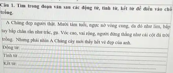 Câu 1. Tìm trong đoạn vǎn sau các động từ, tính từ,kết từ để điền vào chỗ
trống.
A Cháng đẹp người thật. Mười tám tuổi ngực nở vòng cung da đỏ như lim , bắp
tay bắp chân rắn như trắc, gụ. Vóc cao, vai rộng, người đứng thẳng như cái cột đá trời
trồng. Nhưng phải nhìn A Cháng cày mới thấy hết vẻ đẹp của anh.
Động từ: __
.......
Tính từ ......................................................................
Kết từ:......................................................................
......................................................................