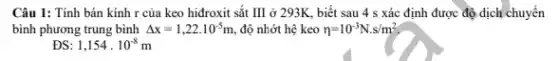 Câu 1: Tính bán kính r của keo hiđroxit sắt III ở 293K, biết sau 4 s xác định được độ dịch chuyển
bình phương trung bình Delta x=1,22cdot 10^-5m , độ nhớt hệ keo eta =10^-3N.s/m^2
ĐS 1,154cdot 10^-8m