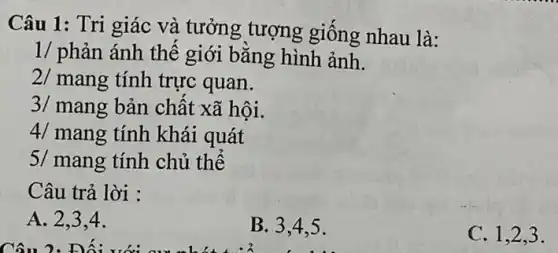 Câu 1: Tri giác và tưởng tượng giống nhau là:
1/ phản ánh thế giới bằng hình ảnh.
2/ mang tính trực quan.
3/ mang bản chất xã hội.
4/ mang tính khái quát
5/ mang tính chủ thể
Câu trả lời :
A. 2.3.4.
B. 3,4.5 .
C. 1,2,3 .