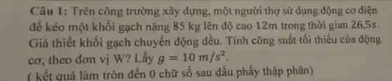 Câu 1 : Trên công trường xây dựng, một người thợ sử dụng động co điện
để kéo một khối gạch nặng 85 kg lên độ cao 12m trong thời gian 26,5s.
Giả thiết khối gạch chuyển động đều . Tính công : suất tối thiểu của động
cơ, theo đơn vị W?Lấy g=10m/s^2
( kết quả làm tròn đến 0 chữ số sau dấu phẩy thập phân)