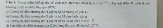 Câu 1: Trong chân không đặt cố định một điện tích điểm Q=2cdot 10^-13C Tại một điểm M cách Q một
khoảng 2 cm có điên tích q=10^-6C
a) Cường độ điện trường do Q gây ra tại M hướng về phía Q.
b) Cường độ điện trường do Q gây ra tại M phụ thuộc vào q.
c) Cường độ điện trường do Q gây ra tại M có độ lớn 4,5V/m
d) Lực điên do điện trường của Q tác dụng lên q có độ lớn 4,5cdot 10^-6N