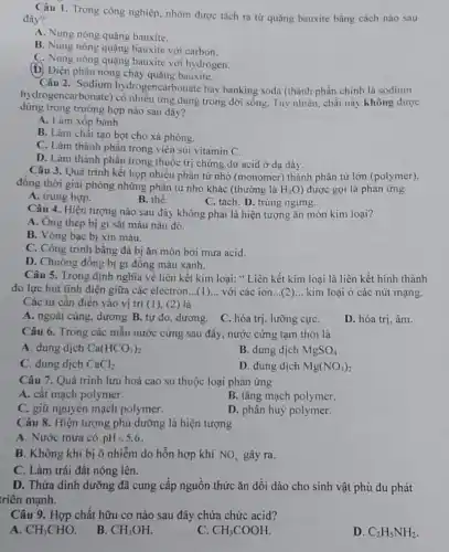 Câu 1. Trong công nghiệp, nhôm được tách ra từ quặng bauxitc bằng cách nào sau
đây?
A. Nung nóng quặng bauxite.
B. Nung nóng quặng bauxite với carbon.
C. Nung nóng quặng bauxite với hydrogen.
(D) Điện phân nóng chảy quặng bauxite.
Câu 2. Sodium hydrogencarbonate hay banking soda (thành phần chính là sodium
hydrogencarbonate)có nhiều ứng dụng trong đời sống. Tuy nhiên, chất này không được
dùng trong trường hợp nào sau đây?
A. Làm xốp bánh.
B. Làm chất tạo bọt cho xà phòng.
C. Làm thành phần trong viên sủi vitamin C.
D. Làm thành phần trong thuốc trị chứng dư acid ở dạ dày.
Câu 3. Quá trình kết họp nhiều phân tử nhỏ (monomer) thành phân tử lớn (polymer),
đồng thời giải phóng những phân tử nhỏ khác (thường là H_(2)O ) được gọi là phản ứng
A. trung hợp.
B. thế.
C. tách. D. trùng ngưng.
Câu 4. Hiện tượng nào sau đây không phải là hiện tượng ǎn mòn kim loại?
A. Ong thép bị gi sǎt màu nâu đỏ.
B. Vòng bạc bị xin màu.
C. Công trinh bằng đá bị ǎn mòn bởi mưa acid.
D. Chuông đồng bị gi đồng màu xanh.
Câu 5. Trong định nghĩa về liên kết kim loại: " Liên kết kim loại là liên kết hình thành
do lực hút tĩnh điện giữa các electron ...(1)... với các ion __ kim loại ở các nút mạng.
Các từ cần điền vào vị trí (1)(2) là
A. ngoài cùng, dương B. tự do, dương . C. hóa trị, lưỡng cựC.
D. hóa trị, âm.
Câu 6. Trong các mẫu nước cứng sau đây, nước cứng tạm thời là
A. dung dịch Ca(HCO_(3))_(2)
B. dung dịch MgSO_(4)
C. dung dịch CaCl_(2)
D. dung dịch Mg(NO_(3))_(2)
Câu 7. Quá trình lưu hoá cao su thuộc loại phản ứng
A. cắt mạch polymer.
B. tǎng mạch polymer.
C. giữ nguyên mạch polymer.
D. phân huỷ polymer.
Câu 8. Hiện tượng phú dưỡng là hiện tượng
A. Nước mưa có pHlt 5,6
B. Không khí bị ô nhiễm do hỗn hợp khí NO_(x) gây ra.
C. Làm trái đất nóng lên.
D. Thừa dinh dưỡng đã cung cấp nguồn thức ǎn dồi dào cho sinh vật phù du phát
triển mạnh.
Câu 9. Hợp chất hữu cơ nào sau đây chứa chức acid?
A. CH_(3)CHO
B. CH_(3)OH.
C CH_(3)COOH.
D. C_(2)H_(5)NH_(2)