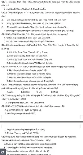 Câu 1. Trong giai đoạn 1905-1909 , những hoạt động đối ngoại của Phan Bôi Châu chủ yếu
diễn ra ở
A. Nhât Bản B. Xiêm (Thái Lan). C.. Pháp.D. Ấn Đô.
Câu 2. Trong những nǎm 1911-1925 . Phan Châu Trinh đã có hoạt động đối ngoại nào sau
đây?
A. Viết báo diễn thuyết để thức tỉnh dư luận Pháp về tình hình Việt Nam.
B. Sáng lập Hội Chấn Hoa Hưng Á và nhiểu tổ chức chính trị kháC.
C. Tố cáo và lên án chính phủ Pháp cùng chính phủ các nước phương Tây.
D. Tổ chức phong trào Đông Du và tham gia các hoạt động của Đảng Xã hội Pháp.
Câu 3. Nǎm 1908, Phan Bội Châu đã tham gia thành lập tổ chức nào sau đây?
A. Hôi liên hiệp thuộc địa.B. Điền - Quế- Viêt Liên minh.
C. Mặt trận Việt - Miên - Lào.D. Mặt trận Tổ quốc Việt Nam
Câu 4. Hoạt động đối ngoại của Phan Bôi Châu, Phan Châu Trinh , Nguyễn Ái Quốc đầu thế
kỉ XX đã
A. thành lập được Đảng Công sản Đông Dương.
B. đem lại độc lập tự do cho dân tộc Việt Nam.
C. thành lập được nước Việt Nam Dân chủ Cộng Hòa.
D. bước đầu kết nối cách mạng Việt Nam với thể giới.
Câu 5. Giai đoan 1975-1985 . Việt Nam thực hiện chính sách đối ngoại nào sau đây?
A. Bình thường hoá quan hệ ngoại giao với Mỹ.
B. Hợp tác toàn diện với các nước xã hội chủ nghĩa.
C. Hợp tác toàn diện với các nước tư bản chủ nghĩa.
D. Bình thường hoá quan hệ ngoại giao với Trung QuốC.
Câu 6. Trong khoảng 10 nǎm đầu sau I Đại thắng mùa Xuân nǎm 1975 . Việt Nam coi trọng
phát triển quan hệ ngoại giao toàn diện với quốc gia nào sau đây?
B. Liên Xô.	C. Mỹ.
A. Anh.
D. Pháp.
Câu 7. Một trong những địa điểm mà Nguyễn Ái Quốc thực hiện các hoạt động đối ngoại từ
nǎm 1911 đến nǎm 1920 là
A. Trung QuốC.B. Liên Xô.C. Thái Lan.D. Pháp.
Câu 8. Nǎm 1995, Việt Nam trở thành thành ) viên của tổ chức nào sau đây?
A. Liên minh chính trị -quân sự Vác-sa-va.
B. Hội đồng tương trợ kinh tế (SEV)
C. Hiệp hội các quốc gia Đông Nam Á (ASEAN)
D. Tổ chức Thương mại Thế giới (WTO)
Câu 9. Nội dung nào sau đây phản ánh đúng một trong những chính sách đối ngoại của
Việt Nam khi đất nước tiến hành Đổi mới (từ nǎm 1986)?
A. Muốn là bạn với tất : cả các nước trong cộng đồng quốc tế
B. Tập trung phát triển hệ với các nước : xã hội chủ nghĩa.
Tập trung phát triển quan hệ toàn ) diện với Liên Xô.
Trở thành thành vận của tái các táchức quốc ra