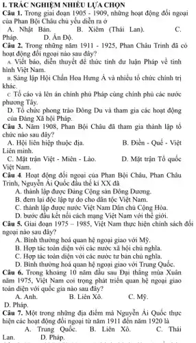 Câu 1. Trong giai đoạn 1905-1909 , những hoạt động đối ngoại
của Phan Bội Châu chủ yếu diễn ra ở
A. Nhật Bản.	B. Xiêm (Thái Lan)
C.
Pháp.
D. Ấn Độ.
Câu 2. Trong những nǎm 1911-1925 . Phan Châu Trinh đã có
hoạt động đối ngoại nào sau đây?
A. Viết báo, diễn thuyết để thức tỉnh dư luận Pháp về tình
hình Việt Nam.
B. Sáng lập Hội Chấn Hoa Hưng dot (A) và nhiều tổ chức chính trị
kháC.
C. Tố cáo và lên án chính phủ Pháp cùng chính phủ các nước
phương Tây.
D. Tổ chức phong trào Đông Du và tham gia các hoạt động
của Đảng Xã hội Pháp
Câu 3. Nǎm 1908 , Phan Bội Châu đã tham gia thành lập tổ
chức nào sau đây?
A. Hội liên hiệp thuộc địa.
Liên minh.
B. Điền - Quế - Việt
C. Mặt trận Việt - Miên - Lào.
D. Mặt trận Tổ quốc
Việt Nam.
Câu 4. Hoạt động đối ngoại của Phan Bội Châu, Phan Châu
Trinh, Nguyễn Ái Quốc đầu thế kỉ XX đã
A. thành lập được Đảng Cộng sản Đông Dương
B. đem lại độc lập tự do cho dân tộc Việt Nam.
C. thành lập được nước Việt Nam Dân chủ Cộng Hòa.
D. bước đầu kết nối cách mạng Việt Nam với thế giới.
Câu 5. Giai đoạn 1975-1985 , Việt Nam thực hiện chính sách đối
ngoại nào sau đây?
A. Bình thường hoá quan hệ ngoại giao với Mỹ.
B. Hợp tác toàn diện với các nước xã hội chủ nghĩa.
C. Hợp tác toàn diện với các nước tư bản chủ nghĩa.
D. Bình thường hoá quan hệ ngoại giao với Trung QuốC.
Câu 6. Trong khoảng 10 nǎm đầu sau Đại thắng mùa Xuân
nǎm 1975, Việt Nam coi trọng phát triển quan hệ ngoại giao
toàn diện với quốc gia nào sau đây?
A. Anh.
B. Liên Xô.
C. Mỹ.
D. Pháp.
Câu 7. Một trong những địa điểm mà Nguyễn Ái Quốc thực
hiện các hoạt động đối ngoại từ nǎm 1911 đến nǎm 1920 là
C. Thái
A. Trung QuốC.
B. Liên Xô.
D. Pháp.
Lan.