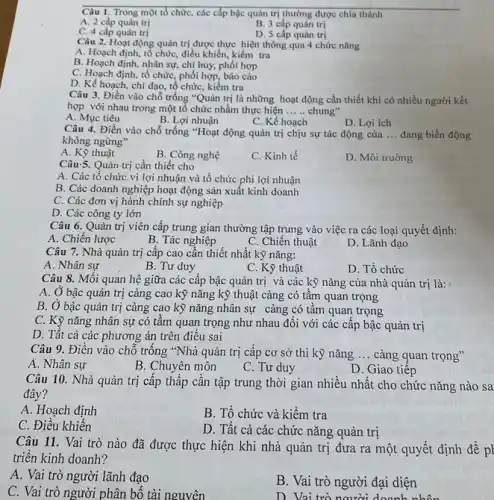 Câu 1. Trong một tổ chức, các cấp bậc quản trị thường được chia thành
A. 2 cấp quản trị
B. 3 cấp quản trị
C. 4 cấp quản trị
D. 5 cấp quản trị
Câu 2. Hoạt động quản trị được thực hiện thông qua 4 chức nǎng
A. Hoạch định, tổ chức, điều khiển, kiểm tra
B. Hoạch định, nhân sự,chị huy, phối hợp
C. Hoạch định, tổ chức, phối hợp, báo cáo
D. Kể hoạch, chi đạo, tổ chức, kiểm tra
Câu 3. Điền vào chỗ trống "Quản trị là những hoạt động cần thiết khi có nhiều người kết
hợp với nhau trong một tô chức nhằm thực hiện __ chung"
A. Mục tiêu
B. Lợi nhuận
C. Kế hoạch
D. Lợi ích
Câu 4. Điền vào chỗ trống "Hoạt động quản trị chịu sự tác động của __ đang biến động
không ngừng"
A. Kỹ thuật
B. Công nghệ
C. Kinh tế
D. Môi truờng
Câu 5. Quản trị cần thiết cho
A. Các tổ chức vì lợi nhuận và tổ chức phi lợi nhuận
B. Các doanh nghiệp hoạt động sản xuất kinh doanh
C. Các đơn vị hành chính sự nghiệp
D. Các công ty lớn
Câu 6. Quản trị viên cấp trung gian thường tập trung vào việc ra các loại quyết định:
A. Chiến lược
B. Tác nghiệp
C. Chiến thuật
D. Lãnh đạo
Câu 7. Nhà quản trị câp cao cần thiết nhất kỹ nǎng:
A. Nhân sự
B. Tư duy
D. Tổ chức
Câu 8. Mối quan hệ giữa các cấp bậc quản trị và các kỹ nǎng của nhà quản trị là:
A. Ở bậc quản trị càng cao kỹ nǎng kỹ thuật càng có tâm quan trọng
B. Ở bậc quản trị càng cao kỳ nǎng nhân sự càng có tầm quan trọng
C. Kỹ nǎng nhân sự có tâm quan trọng như nhau đối với các cấp bậc quản trị
D. Tất cả các phương án trên điều sai
Câu 9. Điền vào chỗ trống "Nhà quản trị cấp cơ sở thì kỹ nǎng __ càng quan trọng"
A. Nhân sự
B. Chuyên môn
C. Tư duy
D. Giao tiếp
Câu 10. Nhà quản trị cấp thấp cần tập trung thời gian nhiều nhất cho chức nǎng nào sa
đây?
A. Hoạch định
B. Tổ chức và kiểm tra
C. Điều khiển
D. Tất cả các chức nǎng quản trị
Câu 11. Vai trò nào đã được thực hiện khi nhà quản trị đưa ra một quyết định đề p|
triển kinh doanh?
A. Vai trò người lãnh đạo
C. Vai trò người phân bố tài nguyên
B. Vai trò người đại diện
D. Vai trò người doanh nhân