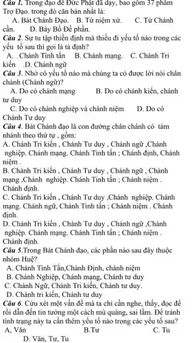 Câu 1. Trong đạo đê Đức Phật đã dạy, bao gồm 37 phâm
Trợ Đạo. trong đó cǎn bản nhất là:
A. Bát Chánh Đạo . B. Tứ niệm xứ.
C. Tứ Chánh
cần. D. Bảy Bồ Đề phần.
Câu 2. Sự tu tập thiền định mà thiếu đi yếu tố nào trong các
yếu tố sau thì gọi là tà định?
A. . Chánh Tinh tấn B. Chánh mạng. C . Chánh Tri
kiến .D. Chánh ngữ
Câu 3. Nhờ có yếu tố nào mà chúng ta có được lời nói chân
chánh (Chánh ngữ)?
A. Do có chánh mạng
tư duy
B. Do có chánh kiến, chánh
C. Do có chánh nghiệp và chánh niệm
Chánh Tư duy
D. Do có
Câu 4. Bát Chánh đạo là con đường chân chánh có tám
nhánh theo thứ tự , gồm:
A. Chánh Tri kiến , Chánh Tư duy , Chánh ngữ ,Chánh
nghiệp. Chánh mạng Chánh Tinh tấn ; Chánh định, Chánh
niệm .
B. Chánh Tri kiến , Chánh Tư duy , Chánh ngữ , Chánh
mạng ,Chánh nghiệp . Chánh Tinh tấn : Chánh niệm .
Chánh định.
C. Chánh Tri kiến , Chánh Tư duy ,Chánh nghiệp. Chánh
mạng. Chánh ngữ,. Chánh Tinh tấn : Chánh niệm . Chánh
định.
D. Chánh Tri kiến , Chánh Tư duy , Chánh ngữ ,Chánh
nghiệp. Chánh mạng Chánh Tinh tấn : Chánh niệm .
Chánh định.
Câu 5.Trong Bát Chánh đạo, các phần nào sau đây thuộc
nhóm Huê?
A. Chánh Tinh Tấn ,Chành Định, chánh niệm
B. Chánh Nghiệp, Chánh mạng, Chánh tư duy
C. Chánh Ngữ, Chánh Tri kiến. Chánh tư duy.
D. Chánh tri kiến , Chánh tư duy
Câu 6. Cứu xét một vấn đề mà ta chỉ cần nghe,, thấy, đọc để
rồi dẫn đến tin tưởng một cách mù quáng, sai lầm. Để tránh
tình trạng này ta cần thêm yếu tố nào trong các yêu tố sau?
A. Vǎn
B.Tư
C. Tu
D. Vǎn, Tư, Tu