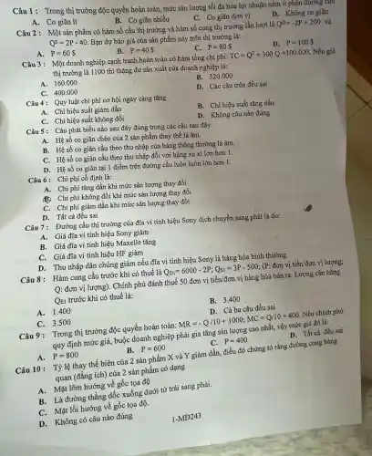 Câu 1: Trong thị trường độc quyền hoàn toàn,mức sản lượng tối đa hóa lợi nhuận nǎm ở phân đương c
A. Co giãn ít
B. Co giãn nhiều
C. Co giãn đơn vị
Câu 2: Một sản phẩm có hàm số cầu thị trường và hàm số cung thị trường lần lượt là
Q^D=-2P+200 và
Q^S=2P-40
Bạn dự báo giá của sản phẩm này trên thị trường là:
D. Không co giãn
A. P=60 
B. P=40 
C. P=80 
D. P=100 
Câu 3: Một doanh nghiệp cạnh tranh hoàn toàn có hàm tổng chi phí:
TC=Q^2+300Q+100.000 Nếu giá
thị trường là 1100 thì thặng dư sản xuất của doanh nghiệp là:
A. 160.000
B. 320.000
C. 400.000
D. Các câu trên đều sai
Câu 4: Quy luật chi phí cơ hội ngày càng tǎng
A. Chi hiệu suất giảm dần
B. Chi hiệu suất tǎng dần
C. Chi hiệu suất không đổi
D. Không câu nào đúng
Câu 5: Câu phát biểu nào sau đây đúng trong các câu sau đây:
A. Hệ số co giãn chéo của 2 sản phẩm thay thế là âm.
B. Hệ số co giãn cầu theo thu nhập của hàng thông thường là âm.
C. Hệ số co giãn cầu theo thu nhập đối với hàng xa xi lớn hơn 1.
D. Hệ số co giãn tại 1 điểm trên đường cầu luôn luôn lớn hơn 1.
Câu 6: Chi phí cố định là:
A. Chi phí tǎng dần khi mức sản lượng thay đổi
(B) Chi phí không đổi khi mức sản lượng thay đổi
C. Chi phí giảm dần khi mức sản lượng thay đổi
D. Tất cả đều sai
Câu 7: Đường cầu thị trường của đĩa vi tính hiệu Sony dịch chuyển sang phải là do:
A. Giá đĩa vi tính hiệu Sony giảm
B. Giá đĩa vi tính hiệu Maxelle tǎng
C. Giá đĩa vi tính hiệu HF giảm
D. Thu nhập dân chúng giảm nếu đĩa vi tính hiệu Sony là hàng hóa bình thường
Câu 8: Hàm cung câu trước khi có thuế là Q_(D1)=6000-2P;Q_(S1)=3P-500; (P: đơn vị tigrave (hat (e))n/don vị lượng;
Q: đơn vị lượng).Chính phủ đánh thuế 50 đơn vị tiền/đơn vị hàng hóa bán ra. Lượng cân bằng
QEI trước khi có thuế là:
A.1.400
B. 3.400
C. 3.500
D. Cả ba câu đều sai
Câu 9: Trong thị trường độc quyền hoàn toàn: MR=-Q/10+1000;MC=Q/10+400 Nếu chính phủ
quy định mức giá,buộc doanh nghiệp phải gia tǎng sản lượng cao nhất, vậy mức giá đó là:
D. Tất cả đều sai
A. P=800
B. P=600
C. P=400
Câu 10: Tỷ lệ thay thế biên của 2 sản phẩm X và Y giảm dần,điều đó chứng tỏ rằng đường cong bàng
quan (đǎng ích) của 2 sản phẩm có dạng
A. Mặt lõm hướng về gốc tọa độ
B. Là đường thẳng dốc xuống dưới từ trái sang phải.
C. Mặt lồi hướng về gốc tọa độ.
D. Không có câu nào đúng