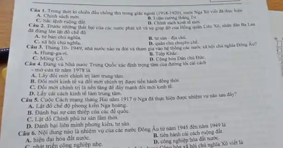 Câu 1. Trong thời kì chiến đấu chống thù trong giặc ngoài (1918-1920) nước Nga Xô viết đã thực hiện
A. Chính sách mới.
B. Luận cương tháng Tư.
C. Sắc lệnh ruộng đất.
Câu 2. Trước những thất bại của các nước phát xít và sự giúp đỡ của Hồng quân Liên Xô nhân dân Ba Lan
D. Chính sách kinh tế mới.
đã đứng lên lật đổ chế độ
A. tư bản chủ nghĩa.
B. tư sản -địa chủ.
C. xã hội chủ nghĩa.
D. quân chủ chuyên chế.
Câu 3. Tháng 10 - 1949, nhà nước nào ra đời và tham gia vào hệ thống các nước xã hội chủ nghĩa Đông Âu?
A. Hung-ga-ri.
B. Tiệp KhắC.
C. Mông Cổ.
D. Cộng hòa Dân chủ Đức
Câu 4. Đảng và Nhà nước Trung Quốc xác định trọng tâm của đường lối cải cách
- mở cửa từ nǎm 1978 là
A. Lấy đổi mới chính trị làm trung tâm.
B. Đổi mới kinh tế và đối mới chỉnh trị được tiến hành đồng thời.
C. Đổi mới chính trị là nền tảng để đẩy mạnh đổi mới kinh tê.
D. Lấy cải cách kinh tế làm trung tâm.
Câu 5. Cuộc Cách mạng tháng Hai nǎm 1917 ở Nga đã thực hiện được nhiệm vụ nào sau đây?
A. Lật đồ chế độ phong kiến Nga hoàng.
B. Đánh bại sự can thiệp của các để quốC.
C. Lật đồ Chính phủ tư sản lâm thời.
D. Đánh bại liên minh phong kiến, tư sản.
Câu 6. Nội dung nào là nhiệm vụ của các nước Đông Âu từ nǎm 1945 đến nǎm 1949 là
A. hiện đại hóa đất nướC.
B. tiến hành cải cách ruộng đất.
C nhát triển công nghiệp nhẹ.
D. công nghiệp hóa đất nướC.
Công hóa xã hội chủ nghĩa Xô viết là