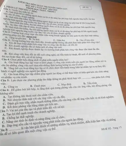 Câu 1: Tuyến
THUYỆN (7 điểm) ET (OM HOUM
NOCKET OF
TO NGUÔN
A. Quá chiếc, doanhững người được
B. Cho tổ chức tính nghiệp.
nghiệphi kinh di......................................................có đủ nǎng lực phù hợp
những người được coi là có
được coi là có đủ nǎng lực phù hợp tình nguyện ứng
đủ nǎng lực phù hợp từ bên ngoài doanh
tuyến vịt những người được coi là có
Chương pháp sau đây, ngoai trừ:
sau đây ng vượt cầu nhân viên trong doanh nghiệp thì nhà quản trị nên thực hiện những
a. Tǎng ca giờ
A. Khi đã thực chiến phân tích công việc và công việc đã được cải tiến tốt
một số công việc mới.
Câu 3: Trong trư làm hợp nào dưới đây, doanh nghiệp không cần phải thực hiện phân tích công việc? C. Giǎn thợ
D. Cho về hưu sớm
C. Khi doanh nghiệp đẳng thành lập và chương trình phân tích công việc được tiến hành lần đầu
D. Khi công việc thay đổi do đổi mới công nghệ, cải tiến trình kỹ thuật.đồi mới về phương pháp,
thủ tục hoặc thay đổi, cải tổ hệ thống.
Câu 4: Chọn phát biểu đúng nhất về phát triển nguồn nhân lực?
A. Các hoạt động học tập vượt ra khỏi phạm vi công việc trước mắt của người lao động, nhằm mở ra
cho họ những công việc mới dựa trên những định hướng tương lai của tổ chứC.
hành vi nghề nghiệp của người lao động.
B. Tổng thể các hoạt động học tập có tổ chức được tiến hành trong hiện tại nhằm tạo ra sự thay đổi
C. Các hoạt động học tập nhằm giúp người lao động có thể thực hiện có hiệu quả hơn các chức nǎng
và nhiệm vụ của mình.
Câu 5: Lựa chọn các phương pháp thu thập thông tin phải thích hợp với
__ của phân tích công việc :
A. Công cụ
B. Danh mục
C. Mục đích
D. Tiến trình
Câu 6: Để giảm bớt hồi hộp, lo lắng thái quá trong phỏng vấn của các ứng viên, hội đồng phòng vấn
không nên:
A. Tạo không khí thoải mái cho nhân viên.
B. Nói chuyện thân mật với các ứng viên vài câu đầu.
C. Đánh giá trực tiếp,nhấn mạnh những điểm yếu của ứng viên để ứng viên biết và rút kinh nghiệm.
D. Kết thúc phỏng vấn bằng nhận xét tích cựC.
Câu 7: Vai trò của đào tạo và phát triển đối với xã hội:
A. Tạo lợi thế cạnh tranh cho doanh nghiệp.
B. Chống lại thất nghiệp.
C. Nâng cao tính ổn định và nǎng động của tổ chứC.
D. Đáp ứng nhu câu và nguyện vọng phát triển của người lao động.
Câu __
là vǎn bản giải thích về những nhiệm vụ, trách nhiệm, điều kiện làm việc và những
ấn đề có liên quan đến một công việc cụ thê.