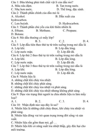 Câu 1: Đâu không phải tính chất vật lí của dầu mỏ?
A. Màu nâu đâm.
B. Tan trong nướC.
C. Nhẹ hơn nướC.
D. Thể lỏng, đặc sánh
Câu 2: Thành phần chính của dầu mỏ là
A. Alcohol.
B. Dẫn xuất của
hydrocarbon.
C. Lưu huỳnh
D. Hydrocarbon.
Câu 3: Thành phần chủ yếu của khí thiên nhiên là
A. Ethane.
B. Methane.
C. Propane.
D. Butane.
Câu 4: Mỏ dầu thường có mấy lớp?
A. 1.
B. 3.
C. 2.
D. 4.
Câu 5: Lớp đầu tiên theo thứ tự từ trên xuống trong mỏ dầu là
A. Lớp khí.
B. Lớp dầu lỏng.
C. Lớp nước mặn.
D. Lớp đất đá
Câu 6: Lớp thứ 2 theo thứ tự từ trên xuống trong mỏ dầu là
A. Lớp khí.
B. Lớp dâu lỏng
C. Lớp nước mặn.
D. Lớp đất đá.
Câu 7: Lớp thứ 3 theo thứ tự từ trên xuống trong mỏ dầu là
A. Lớp khí.	B. Lớp dầu lỏng.
C. Lớp nước mặn
D. Lớp đất đá.
Câu 8: Nhiên liệu là
A. những chất khi cháy tỏa nhiệt.
B. những chất khi cháy phát sáng.
C. những chất khi cháy tỏa nhiệt và phát sáng.
D. những chất khi cháy tỏa nhiệt nhưng không phát sáng.
Câu 9: Dựa vào trạng thái người ta chia nhiên liệu ra làm mấy
loại?
A. 1.
B. 2.
C. 3.
D. 4.
Câu 10: Nhận định nào sau đây là sai?
A. Nhiên liệu là những chất cháy được , khi cháy tỏa nhiệt và
phát sáng.
B. Nhiên liệu đóng vai trò quan trọng trong đời sống và sản
xuất.
C. Nhiên liệu rắn gồm than mỏ, gỗ __
D. Nhiên liệu khí có nǎng suất tỏa nhiệt thấp, gây độc hai cho
môi trường.