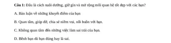 Câu 1: Đâu là cách nuôi dưỡng, giữ gìn và mở rộng mối quan hệ tốt đẹp với các bạn?
A. Bàn luận về những khuyết điểm của bạn
B. Quan tâm, giúp đỡ, chia sẻ niềm vui, nỗi buồn với bạn.
C. Không quan tâm đến những việc làm sai trái của bạn.
D. Bênh bạn dù bạn đúng hay là sai.