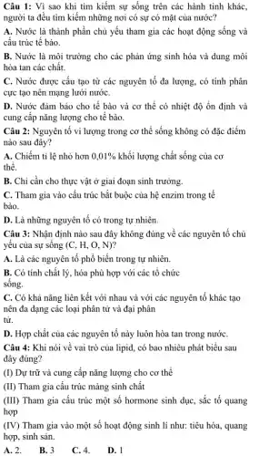 Câu 1: Vì sao khi tìm kiếm sự sống trên các hành tinh khác,
người ta đều tìm kiểm những nơi có sự có mặt của nước?
A. Nước là thành phần chủ yếu tham gia các hoạt động sống và
cấu trúc tế bào.
B. Nước là môi trường cho các phản ứng sinh hóa và dung môi
hòa tan các chất.
C. Nước được câu tạo từ các nguyên tố đa lượng, có tính phân
cực tạo nên mạng lưới nướC.
D. Nước đảm bảo cho tế bào và cơ thể có nhiệt độ ổn định và
cung cấp nǎng lượng cho tế bào.
Câu 2: Nguyên tố vi lượng trong cơ thể sống không có đặc điểm
nào sau đây?
A. Chiếm tỉ lệ nhỏ hơn 0,01%  khối lượng chất sống của cơ
thê.
B. Chỉ cần cho thực vật ở giai đoạn sinh trưởng.
C. Tham gia vào cấu trúc bắt buộc của hệ enzim trong tê
bào.
D. Là những nguyên tố có trong tự nhiên.
Câu 3: Nhận định nào sau đây không đúng về các nguyên tổ chủ
yêu của sự sông (C, H, O, N)?
A. Là các nguyên tố phổ biến trong tự nhiên.
B. Có tính chất lý, hóa phù hợp với các tô chức
sống.
C. Có khả nǎng liên kết với nhau và với các nguyên tổ khác tạo
nên đa dạng các loại phân tử và đại phân
tử.
D. Hợp chất của các nguyên tố này luôn hòa tan trong nướC.
Câu 4: Khi nói về vai trò của lipid, có bao nhiêu phát biểu sau
đây đúng?
(I) Dự trữ và cung cấp nǎng lượng cho cơ thể
(II) Tham gia cấu trúc màng sinh chất
(III) Tham gia cấu trúc một số hormone sinh dục, sắc tố quang
hợp
(IV) Tham gia vào một số hoạt động sinh lí như: tiêu hóa., quang
hợp, sinh sản.
A. 2. B. 3 C. 4. D. 1