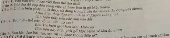 Câu 1. Van ban trên được viết theo the tho nào?
2. Bài thơ đề cặp đến công việc gì được làm từ gỗ Mộc Miên?
Câu 3. Chì ra biện pháp tu từ được sử dụng trong 2 câu thơ sau và tác dụng của chúng.
Mua biên thùy đưa các anh từ Vị Xuyên xuống núi
Gió biên thuy tiến các anh vào đắt
Câu 4. Em hiều thế nào về hai câu thơ sau?
Bên kia biên giới hoa Mộc Miên nở
Còn bên này biên giới gỗ Mộc Miên xẻ làm áo quan
Câu 5. Sau khi đọc bài thơ, em rút ra được thông điệp gì?
, VIẾT (5,0 điểm):Hãy viết một