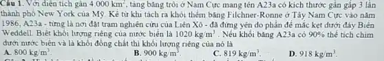 Câu 1. Với diện tích gân 4.000km^2 , tảng bǎng trôi ở Nam Cực mang tên A23a có kích thước gần gấp 3 lần
thành phố New York của Mỹ. Kề từ khi tách ra khỏi thềm bǎng Filchner -Ronne ở Tây Nam Cực vào nǎm
1986, A23a - từng là nơi đặt trạm nghiên cứu của Liên Xô - đã đứng yên do phần đế mắc kẹt dưới đáy Biên
Weddell. Biết khối lượng riêng của nước biển là 1020kg/m^3 . Nếu khối bǎng A23a có 90%  thể tích chim
dưới nước biển và là khối đồng chất thì khối lượng riêng của nó là
A. 800kg/m^3
B 900kg/m^3
C 819kg/m^3
D 918kg/m^3