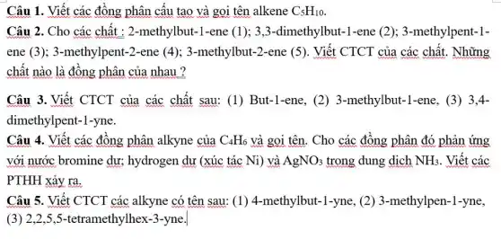 Câu 1. Viết các đồng phân cấu tạo và gọi tên alkene C_(5)H_(10)
Câu 2. Cho các chất : 2-methylbut -1-ene (1); 3,3 -dimethylbut-1-ene (2); 3-methylpent-1-
ene (3);3-methylpent-2-ene (4); 3-methylbut-2-ene (5). Viết CTCT của các chất . Những
chất nào là đồng phân của nhau ?
Câu 3. Viết CTCT của các chất sau:(1) But-1-ene, (2)3-methylbut-1-ene (3) 3,4-
dimethylpent-1-yne.
Câu 4. Viết các đồng phân alkyne của C_(4)H_(6) và gọi tên. Cho các đồng phân đó phản ứng
với nước bromine dư; hydrogen dư (xúc tác Ni) và AgNO_(3) trong dung dịch NH_(3) . Viết các
PTHH xảy ra.
Câu 5. Viết CTCT các alkyne có tên sau: (1)4-methylbut-1-yne (2) 3-methylpen-1-yne,
(3)2,2,5,5-tetramethylhex -3-yne.