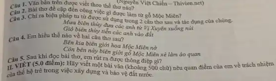 Câu 1. Vǎn bản trên được viết theo thể thơ nào?
Câu 3. Chì ra biện pháp tu từ được sử dụng trong 2 câu thơ sau và tác dụng của chúng.
Mưa biên thùy đưa các anh từ Vị Xuyên xuống núi
Gió biên thùy tiễn các anh vào đất
Câu 2. Bài thơ đề cập đến công việc gì được làm từ gỗ Mộc Miên?
Câu 4. Em hiểu thế nào về hai câu thơ sau?
Bên kia biên giới hoa Mộc Miên nở
Còn bên này biên giới gỗ Mộc Miên xẻ làm áo quan
Câu 5. Sau khi đọc bài thơ, em rút ra được thông điệp gì?
II. VIÊT (5 .0 điểm): Hãy viết một bài vǎn (khoảng 500 chữ) nêu quan điểm của em vê trách nhiệm
của thế hệ trẻ trong việc xây dựng và bảo vệ đất nước.
(Nguyên Việt Chiến - Thivien.net)